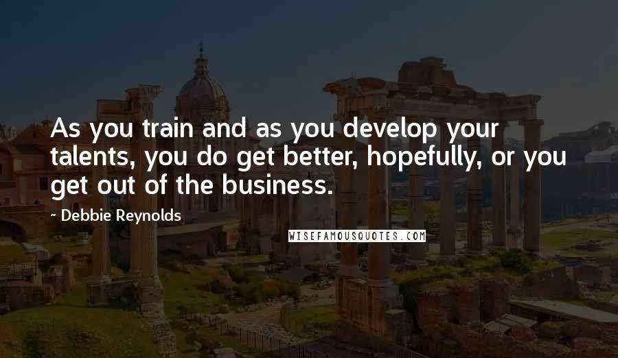 Debbie Reynolds Quotes: As you train and as you develop your talents, you do get better, hopefully, or you get out of the business.