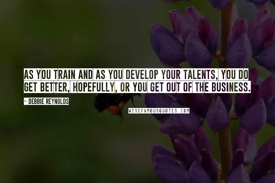 Debbie Reynolds Quotes: As you train and as you develop your talents, you do get better, hopefully, or you get out of the business.