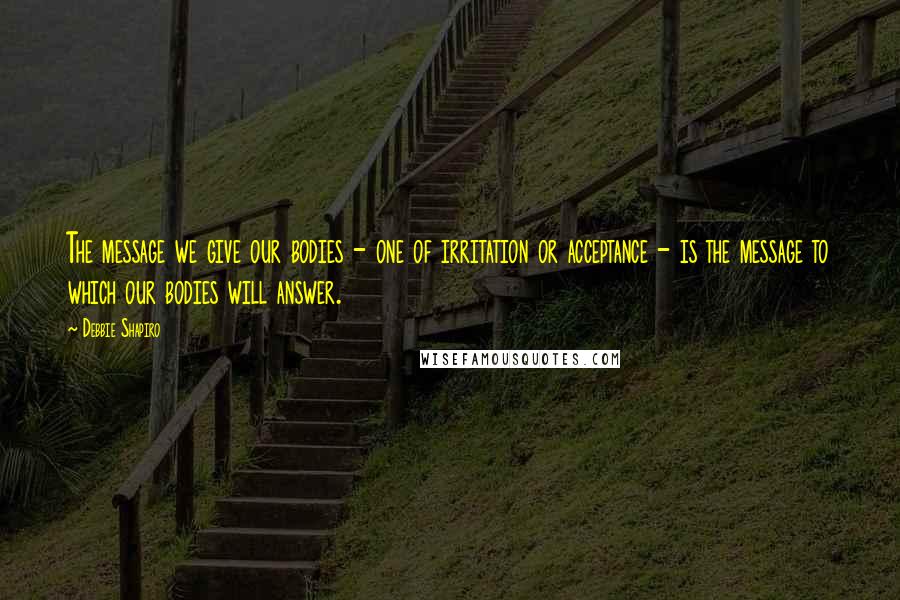 Debbie Shapiro Quotes: The message we give our bodies - one of irritation or acceptance - is the message to which our bodies will answer.
