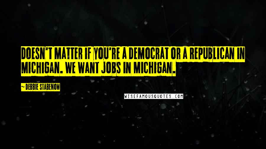 Debbie Stabenow Quotes: Doesn't matter if you're a Democrat or a Republican in Michigan. We want jobs in Michigan.