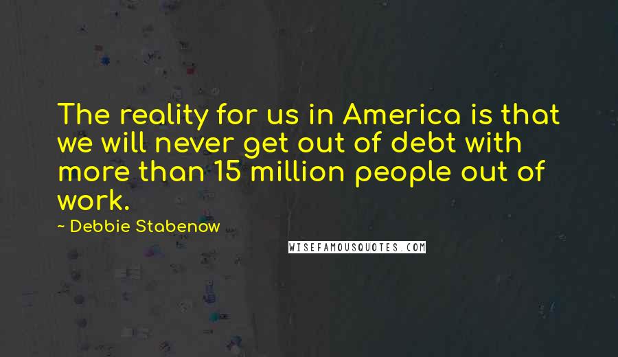 Debbie Stabenow Quotes: The reality for us in America is that we will never get out of debt with more than 15 million people out of work.