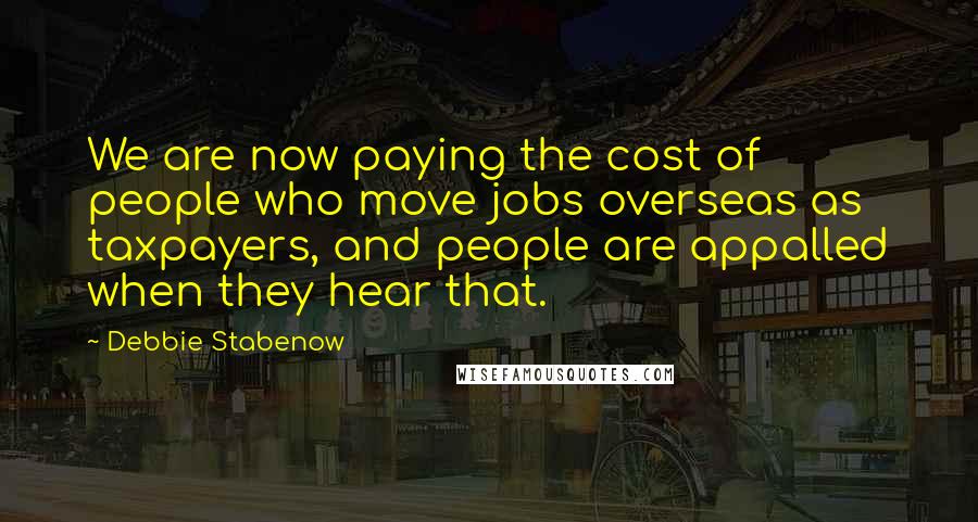 Debbie Stabenow Quotes: We are now paying the cost of people who move jobs overseas as taxpayers, and people are appalled when they hear that.