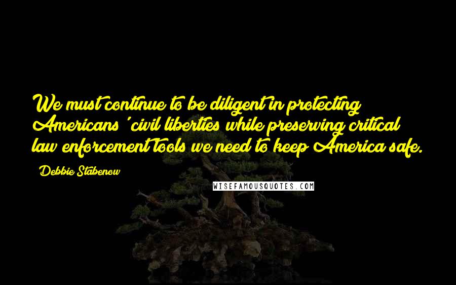 Debbie Stabenow Quotes: We must continue to be diligent in protecting Americans' civil liberties while preserving critical law enforcement tools we need to keep America safe.