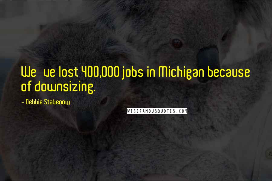 Debbie Stabenow Quotes: We've lost 400,000 jobs in Michigan because of downsizing.