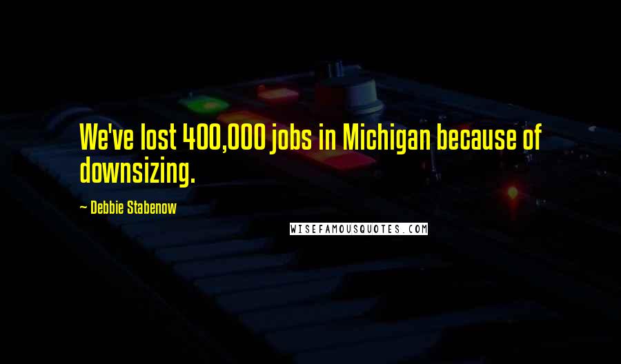 Debbie Stabenow Quotes: We've lost 400,000 jobs in Michigan because of downsizing.