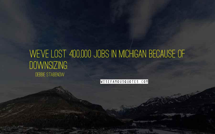 Debbie Stabenow Quotes: We've lost 400,000 jobs in Michigan because of downsizing.