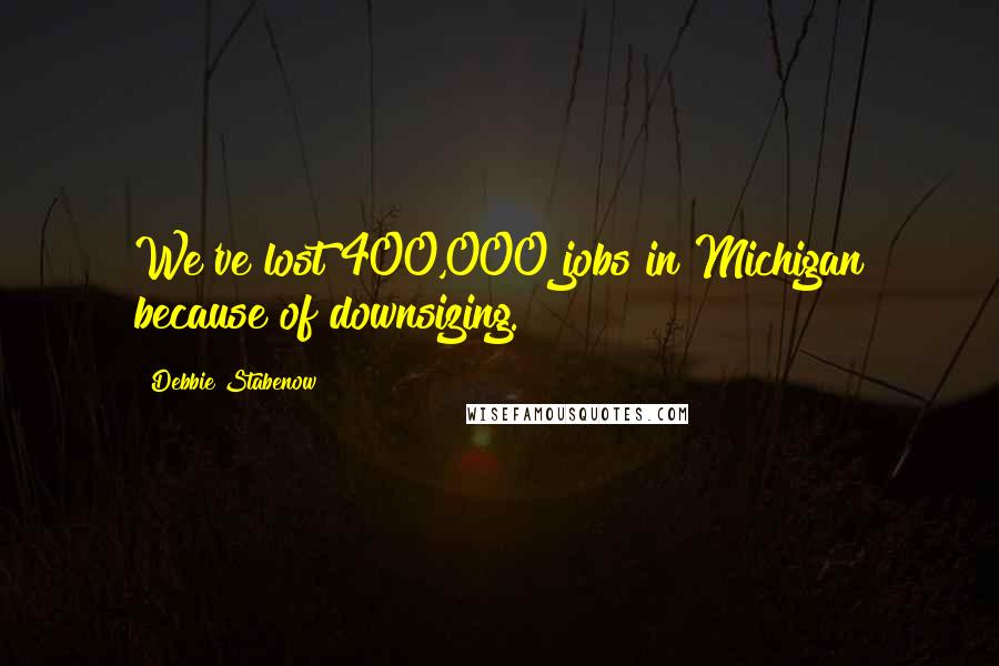 Debbie Stabenow Quotes: We've lost 400,000 jobs in Michigan because of downsizing.