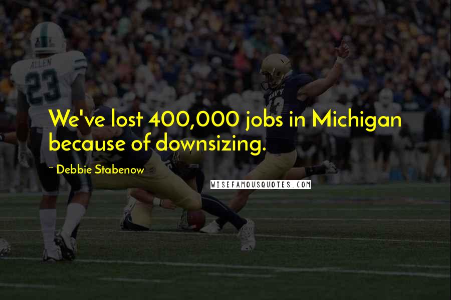 Debbie Stabenow Quotes: We've lost 400,000 jobs in Michigan because of downsizing.