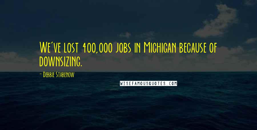 Debbie Stabenow Quotes: We've lost 400,000 jobs in Michigan because of downsizing.