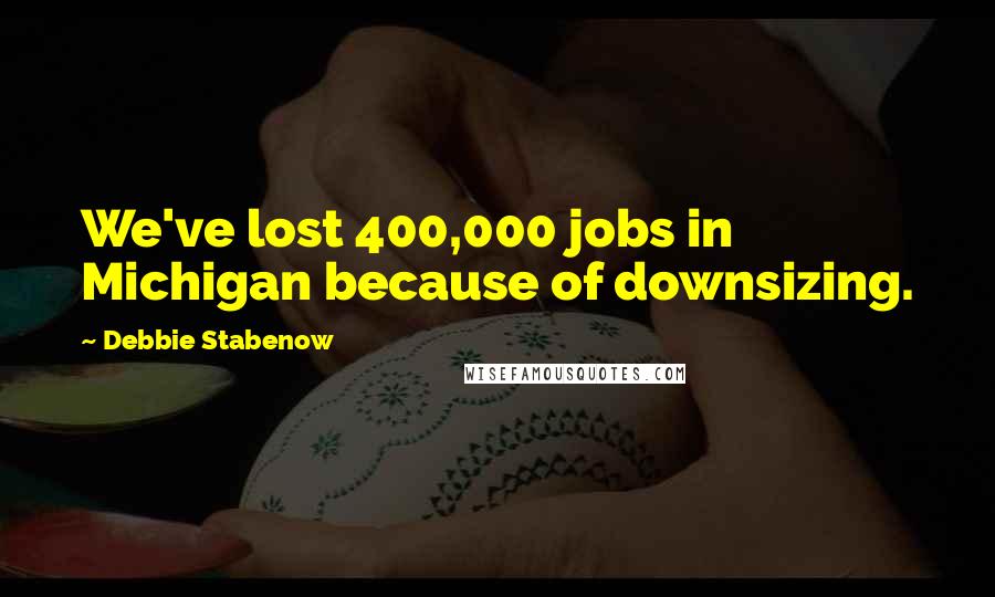 Debbie Stabenow Quotes: We've lost 400,000 jobs in Michigan because of downsizing.