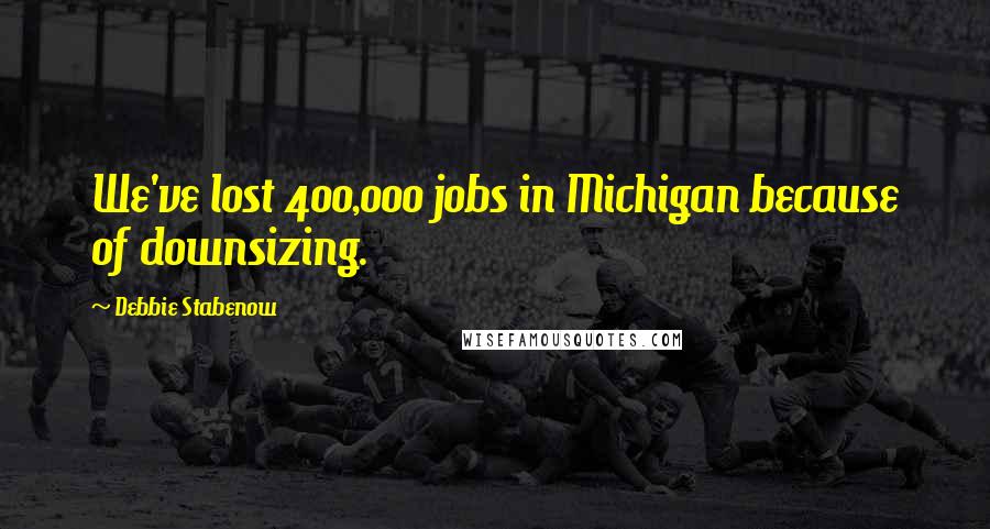 Debbie Stabenow Quotes: We've lost 400,000 jobs in Michigan because of downsizing.