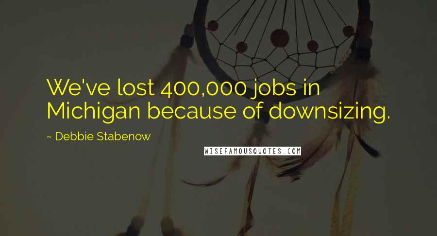 Debbie Stabenow Quotes: We've lost 400,000 jobs in Michigan because of downsizing.