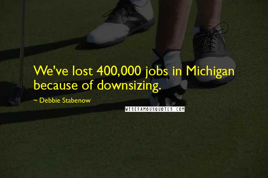 Debbie Stabenow Quotes: We've lost 400,000 jobs in Michigan because of downsizing.