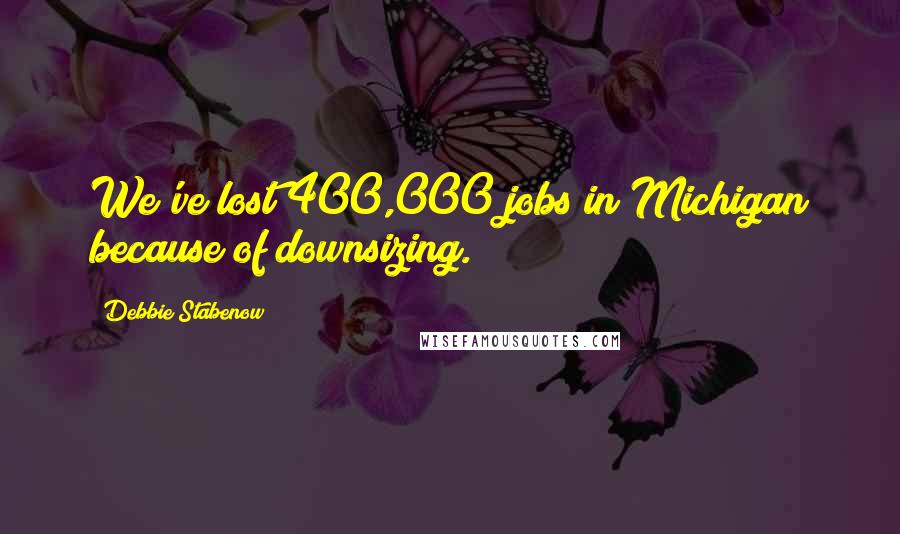 Debbie Stabenow Quotes: We've lost 400,000 jobs in Michigan because of downsizing.