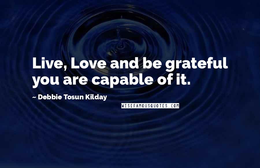 Debbie Tosun Kilday Quotes: Live, Love and be grateful you are capable of it.