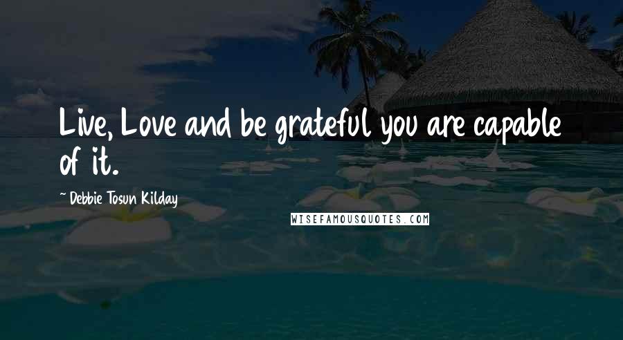 Debbie Tosun Kilday Quotes: Live, Love and be grateful you are capable of it.