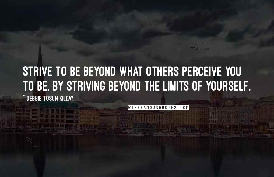 Debbie Tosun Kilday Quotes: Strive to be beyond what others perceive you to be, by striving beyond the limits of yourself.