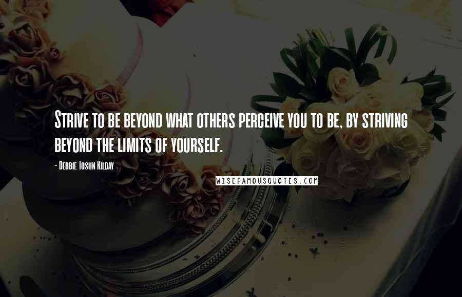 Debbie Tosun Kilday Quotes: Strive to be beyond what others perceive you to be, by striving beyond the limits of yourself.