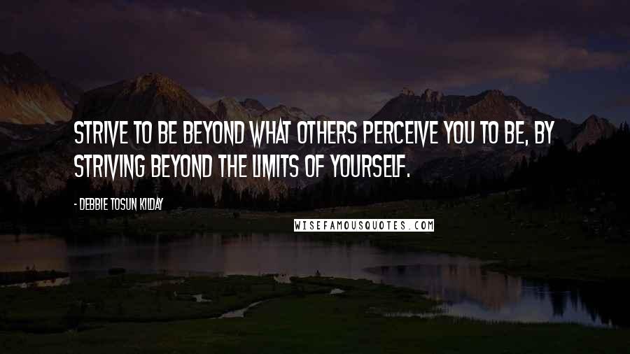 Debbie Tosun Kilday Quotes: Strive to be beyond what others perceive you to be, by striving beyond the limits of yourself.