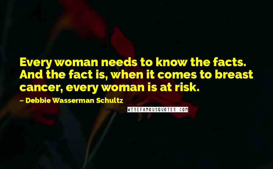 Debbie Wasserman Schultz Quotes: Every woman needs to know the facts. And the fact is, when it comes to breast cancer, every woman is at risk.