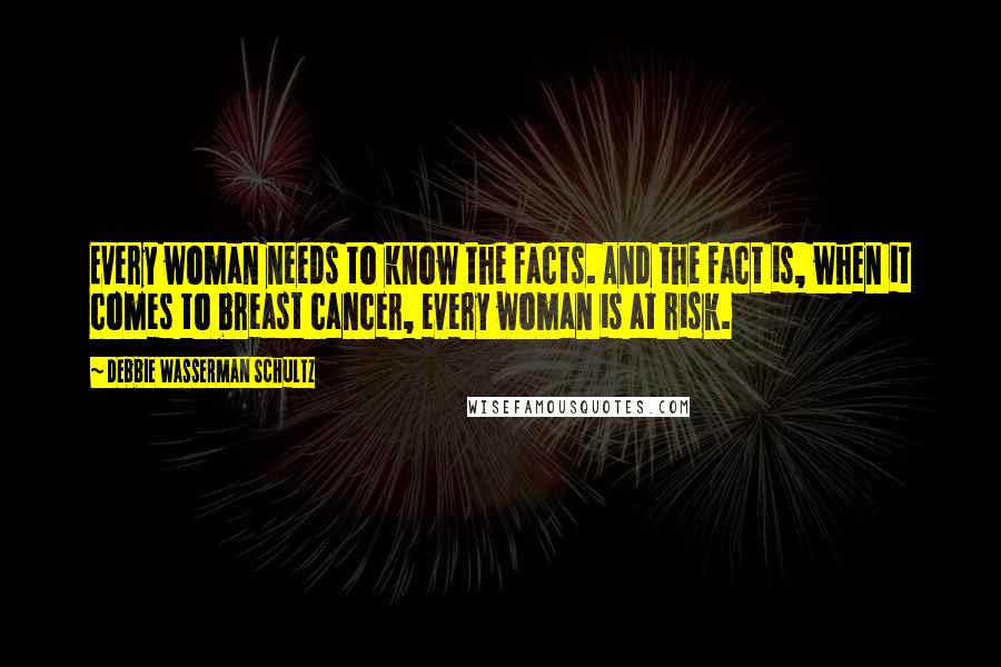 Debbie Wasserman Schultz Quotes: Every woman needs to know the facts. And the fact is, when it comes to breast cancer, every woman is at risk.