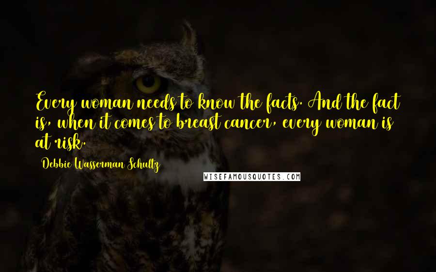 Debbie Wasserman Schultz Quotes: Every woman needs to know the facts. And the fact is, when it comes to breast cancer, every woman is at risk.