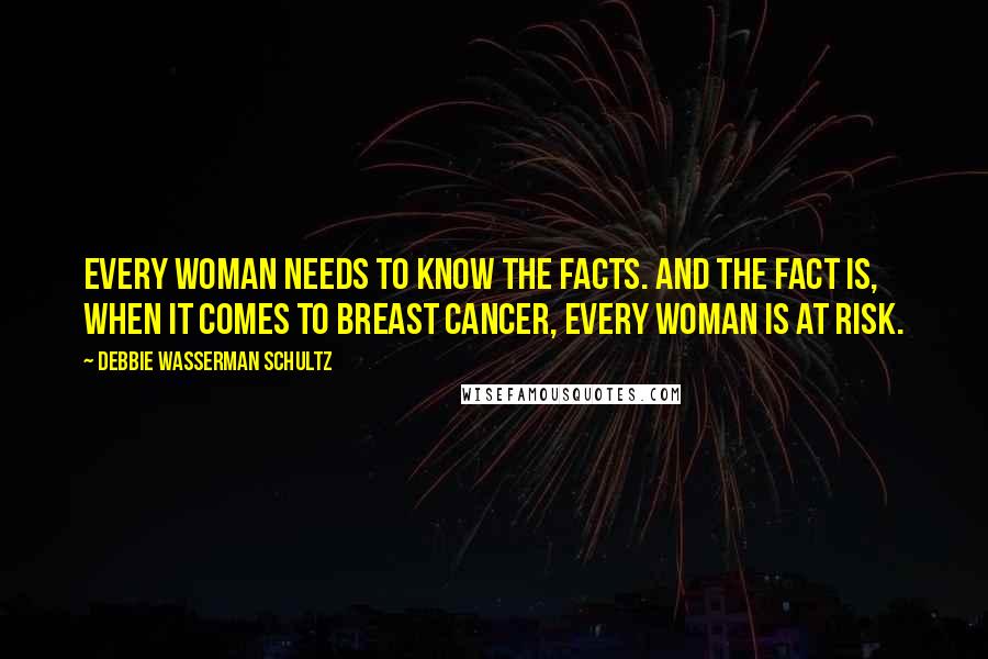 Debbie Wasserman Schultz Quotes: Every woman needs to know the facts. And the fact is, when it comes to breast cancer, every woman is at risk.