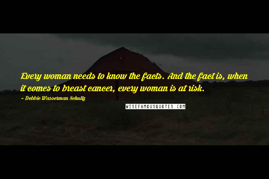 Debbie Wasserman Schultz Quotes: Every woman needs to know the facts. And the fact is, when it comes to breast cancer, every woman is at risk.