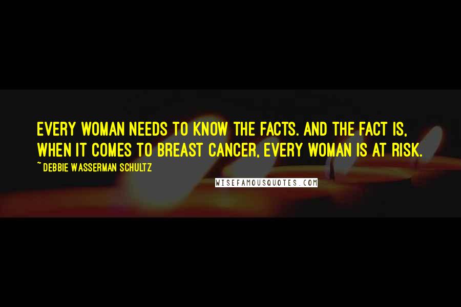 Debbie Wasserman Schultz Quotes: Every woman needs to know the facts. And the fact is, when it comes to breast cancer, every woman is at risk.