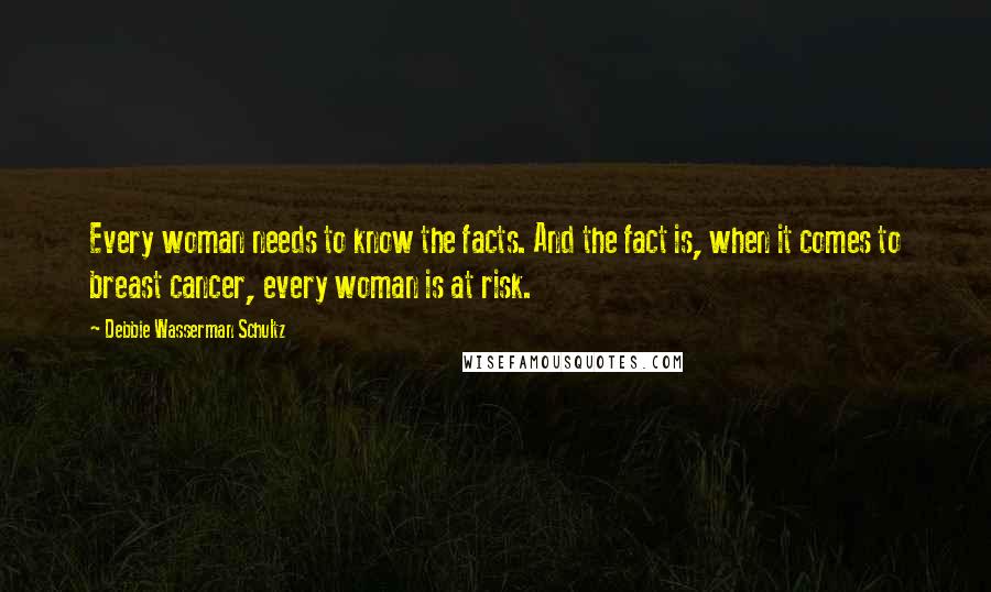 Debbie Wasserman Schultz Quotes: Every woman needs to know the facts. And the fact is, when it comes to breast cancer, every woman is at risk.