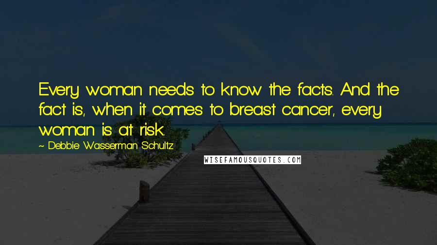 Debbie Wasserman Schultz Quotes: Every woman needs to know the facts. And the fact is, when it comes to breast cancer, every woman is at risk.