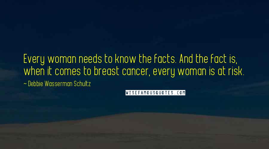 Debbie Wasserman Schultz Quotes: Every woman needs to know the facts. And the fact is, when it comes to breast cancer, every woman is at risk.