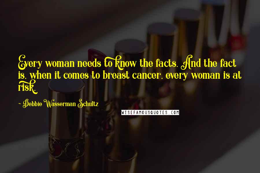 Debbie Wasserman Schultz Quotes: Every woman needs to know the facts. And the fact is, when it comes to breast cancer, every woman is at risk.