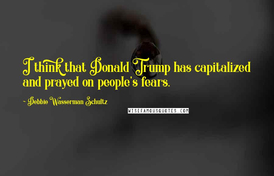 Debbie Wasserman Schultz Quotes: I think that Donald Trump has capitalized and prayed on people's fears.