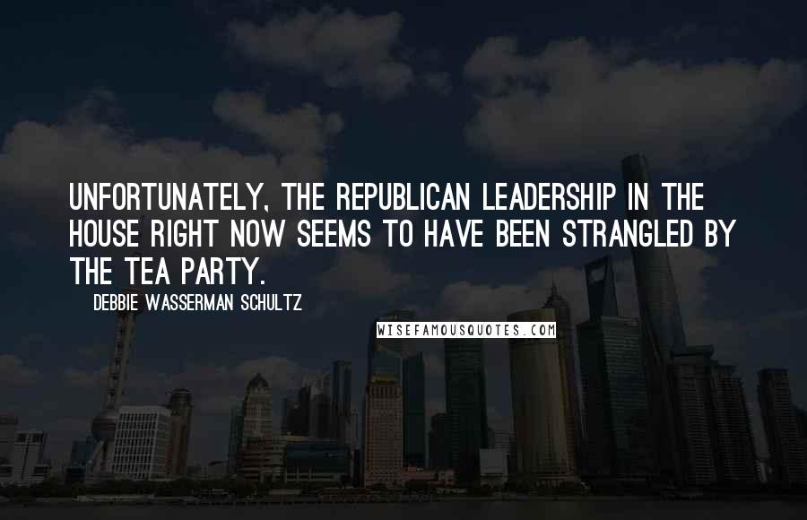 Debbie Wasserman Schultz Quotes: Unfortunately, the Republican leadership in the House right now seems to have been strangled by the tea party.