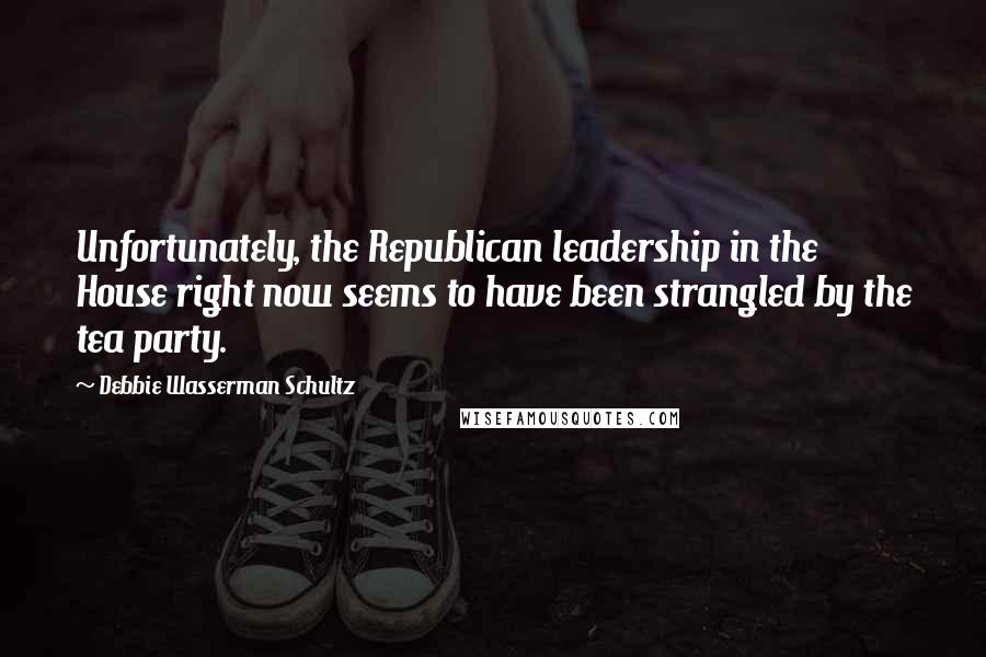 Debbie Wasserman Schultz Quotes: Unfortunately, the Republican leadership in the House right now seems to have been strangled by the tea party.
