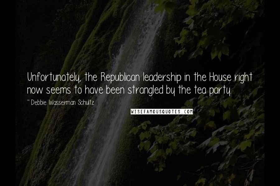 Debbie Wasserman Schultz Quotes: Unfortunately, the Republican leadership in the House right now seems to have been strangled by the tea party.
