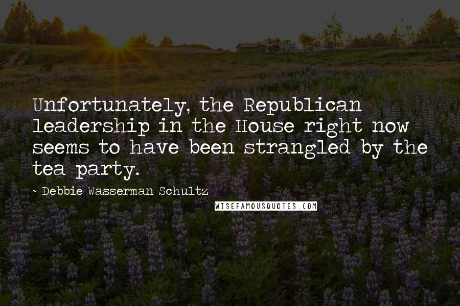 Debbie Wasserman Schultz Quotes: Unfortunately, the Republican leadership in the House right now seems to have been strangled by the tea party.