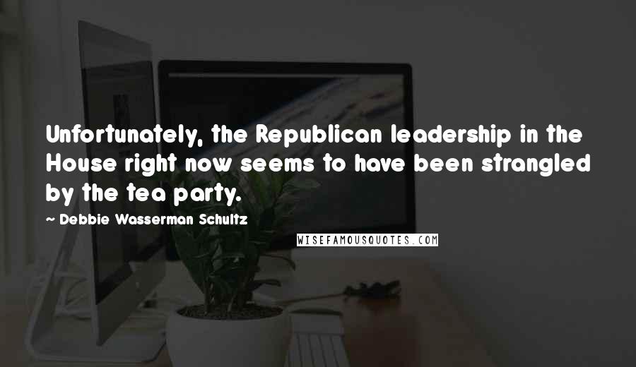 Debbie Wasserman Schultz Quotes: Unfortunately, the Republican leadership in the House right now seems to have been strangled by the tea party.