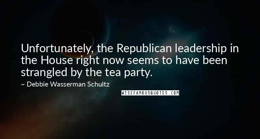 Debbie Wasserman Schultz Quotes: Unfortunately, the Republican leadership in the House right now seems to have been strangled by the tea party.