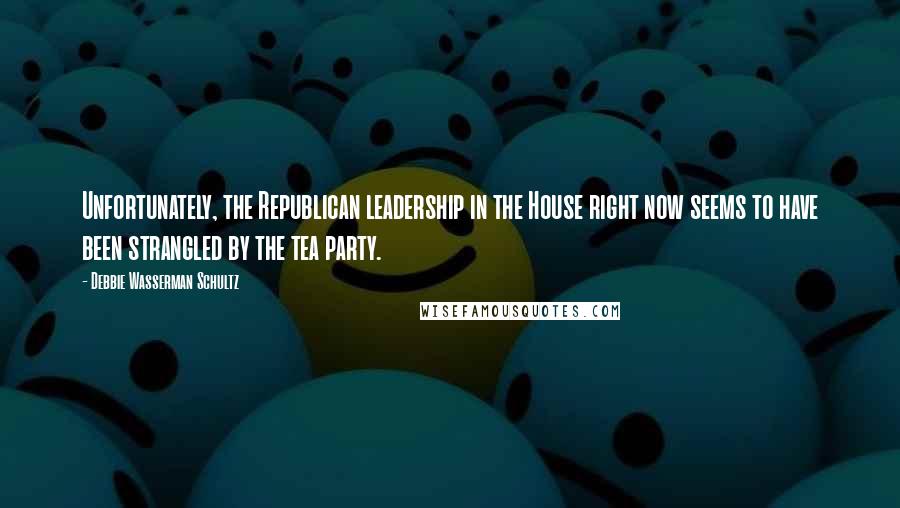 Debbie Wasserman Schultz Quotes: Unfortunately, the Republican leadership in the House right now seems to have been strangled by the tea party.