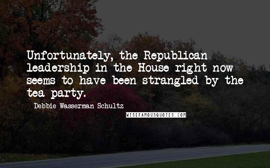 Debbie Wasserman Schultz Quotes: Unfortunately, the Republican leadership in the House right now seems to have been strangled by the tea party.