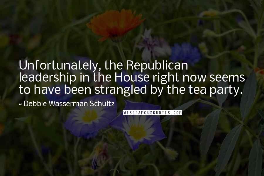 Debbie Wasserman Schultz Quotes: Unfortunately, the Republican leadership in the House right now seems to have been strangled by the tea party.