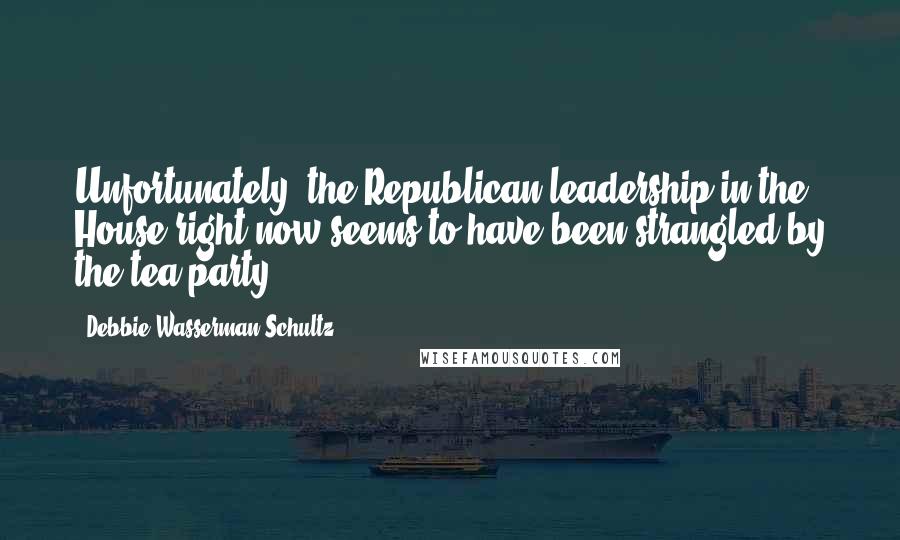 Debbie Wasserman Schultz Quotes: Unfortunately, the Republican leadership in the House right now seems to have been strangled by the tea party.