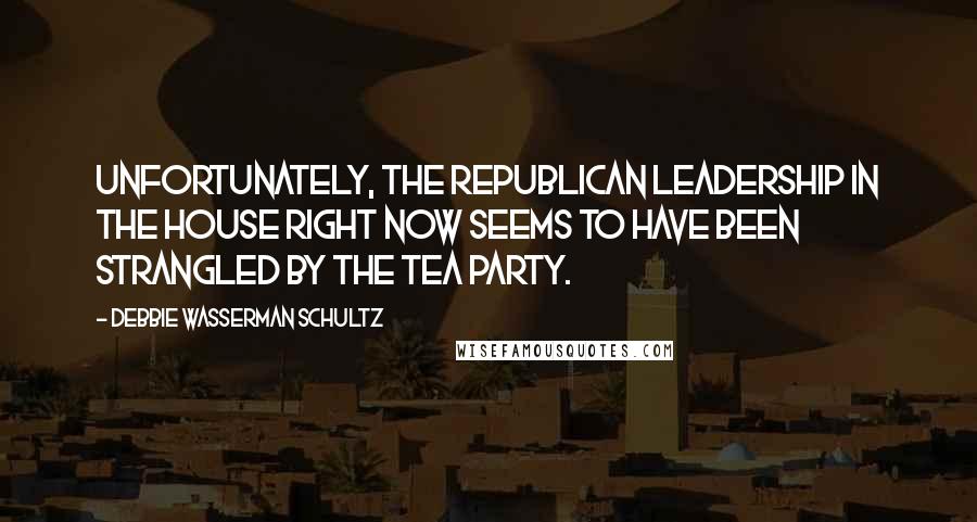 Debbie Wasserman Schultz Quotes: Unfortunately, the Republican leadership in the House right now seems to have been strangled by the tea party.