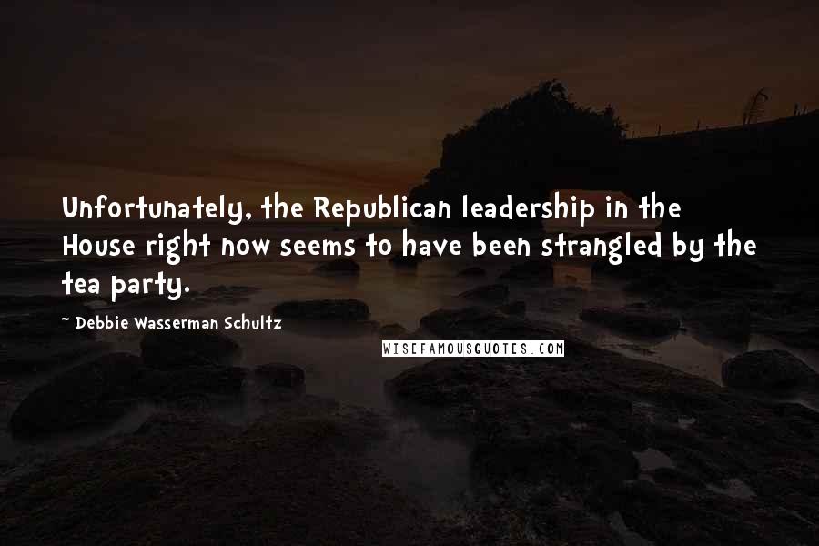 Debbie Wasserman Schultz Quotes: Unfortunately, the Republican leadership in the House right now seems to have been strangled by the tea party.