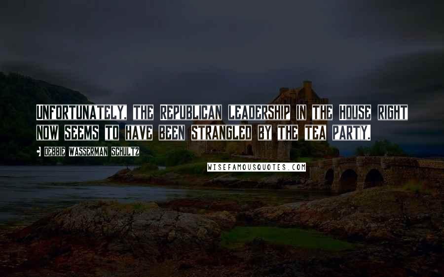 Debbie Wasserman Schultz Quotes: Unfortunately, the Republican leadership in the House right now seems to have been strangled by the tea party.