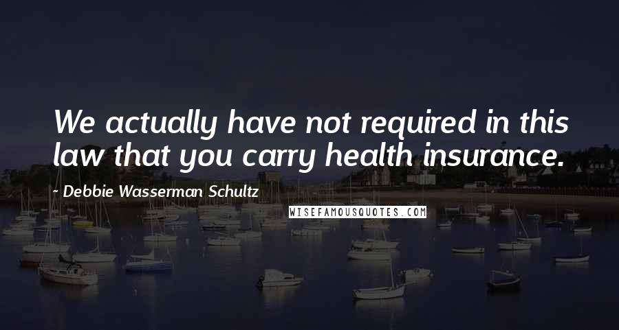 Debbie Wasserman Schultz Quotes: We actually have not required in this law that you carry health insurance.