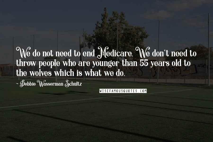 Debbie Wasserman Schultz Quotes: We do not need to end Medicare. We don't need to throw people who are younger than 55 years old to the wolves which is what we do.