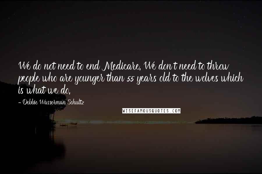 Debbie Wasserman Schultz Quotes: We do not need to end Medicare. We don't need to throw people who are younger than 55 years old to the wolves which is what we do.